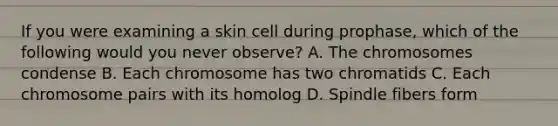 If you were examining a skin cell during prophase, which of the following would you never observe? A. The chromosomes condense B. Each chromosome has two chromatids C. Each chromosome pairs with its homolog D. Spindle fibers form