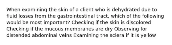 When examining the skin of a client who is dehydrated due to fluid losses from the gastrointestinal tract, which of the following would be most important? Checking if the skin is discolored Checking if the mucous membranes are dry Observing for distended abdominal veins Examining the sclera if it is yellow