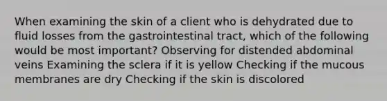 When examining the skin of a client who is dehydrated due to fluid losses from the gastrointestinal tract, which of the following would be most important? Observing for distended abdominal veins Examining the sclera if it is yellow Checking if the mucous membranes are dry Checking if the skin is discolored