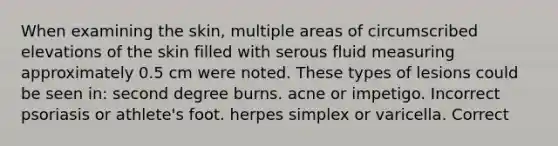 When examining the skin, multiple areas of circumscribed elevations of the skin filled with serous fluid measuring approximately 0.5 cm were noted. These types of lesions could be seen in: second degree burns. acne or impetigo. Incorrect psoriasis or athlete's foot. herpes simplex or varicella. Correct