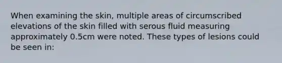 When examining the skin, multiple areas of circumscribed elevations of the skin filled with serous fluid measuring approximately 0.5cm were noted. These types of lesions could be seen in: