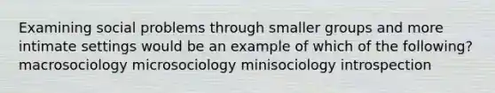 Examining social problems through smaller groups and more intimate settings would be an example of which of the following? macrosociology microsociology minisociology introspection