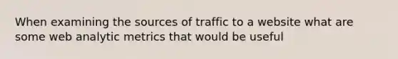 When examining the sources of traffic to a website what are some web analytic metrics that would be useful