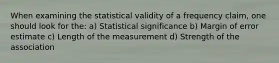 When examining the statistical validity of a frequency claim, one should look for the: a) Statistical significance b) Margin of error estimate c) Length of the measurement d) Strength of the association