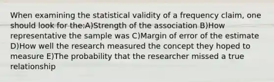 When examining the statistical validity of a frequency claim, one should look for the:A)Strength of the association B)How representative the sample was C)Margin of error of the estimate D)How well the research measured the concept they hoped to measure E)The probability that the researcher missed a true relationship