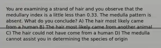 You are examining a strand of hair and you observe that the medullary index is a little less than 0.33. The medulla pattern is absent. What do you conclude? A) The hair most likely came from a human B) The hair most likely came from another animal C) The hair could not have come from a human D) The medulla cannot assist you in determining the species of origin