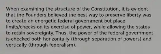 When examining the structure of the Constitution, it is evident that the Founders believed the best way to preserve liberty was to create an energetic federal government but place limits/checks on its exercise of power, while allowing the states to retain sovereignty. Thus, the power of the federal government is checked both horizontally (through separation of powers) and vertically (through federalism).