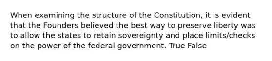 When examining the structure of the Constitution, it is evident that the Founders believed the best way to preserve liberty was to allow the states to retain sovereignty and place limits/checks on the power of the federal government. True False