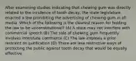 After examining studies indicating that chewing gum was directly related to the incidence of tooth decay, the state legislature enacted a law prohibiting the advertising of chewing gum in all media. Which of the following is the clearest reason for holding the law to be unconstitutional? (A) A state may not interfere with commercial speech (B) The sale of chewing gum frequently involves interstate commerce (C) The law imposes a prior restraint on publication (D) There are less restrictive ways of protecting the public against tooth decay that would be equally effective