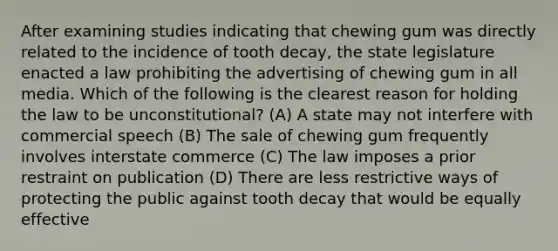 After examining studies indicating that chewing gum was directly related to the incidence of tooth decay, the state legislature enacted a law prohibiting the advertising of chewing gum in all media. Which of the following is the clearest reason for holding the law to be unconstitutional? (A) A state may not interfere with commercial speech (B) The sale of chewing gum frequently involves interstate commerce (C) The law imposes a prior restraint on publication (D) There are less restrictive ways of protecting the public against tooth decay that would be equally effective