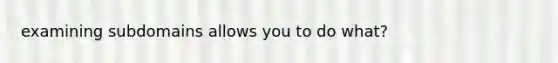 examining subdomains allows you to do what?