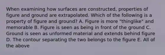 When examining how surfaces are constructed, properties of figure and ground are extrapolated. Which of the following is a property of figure and ground? A. Figure is more "thinglike" and memorable B. Figure is seen as being in front of the ground C. Ground is seen as unformed material and extends behind figure D. The contour separating the two belongs to the figure E. All of the above