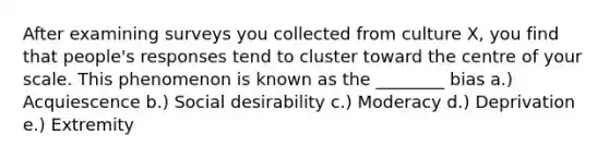 After examining surveys you collected from culture X, you find that people's responses tend to cluster toward the centre of your scale. This phenomenon is known as the ________ bias a.) Acquiescence b.) Social desirability c.) Moderacy d.) Deprivation e.) Extremity