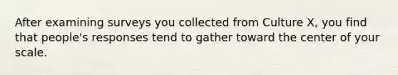 After examining surveys you collected from Culture X, you find that people's responses tend to gather toward the center of your scale.
