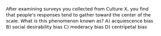 After examining surveys you collected from Culture X, you find that people's responses tend to gather toward the center of the scale. What is this phenomenon known as? A) acquiescence bias B) social desirability bias C) moderacy bias D) centripetal bias