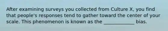 After examining surveys you collected from Culture X, you find that people's responses tend to gather toward the center of your scale. This phenomenon is known as the _____________ bias.