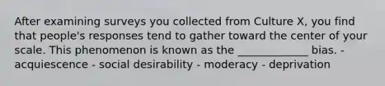 After examining surveys you collected from Culture X, you find that people's responses tend to gather toward the center of your scale. This phenomenon is known as the _____________ bias. - acquiescence - social desirability - moderacy - deprivation