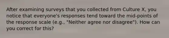 After examining surveys that you collected from Culture X, you notice that everyone's responses tend toward the mid-points of the response scale (e.g., "Neither agree nor disagree"). How can you correct for this?