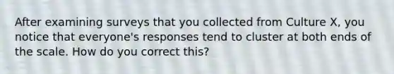 After examining surveys that you collected from Culture X, you notice that everyone's responses tend to cluster at both ends of the scale. How do you correct this?