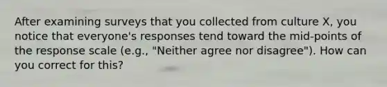 After examining surveys that you collected from culture X, you notice that everyone's responses tend toward the mid-points of the response scale (e.g., "Neither agree nor disagree"). How can you correct for this?