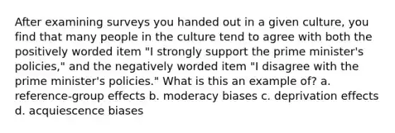 After examining surveys you handed out in a given culture, you find that many people in the culture tend to agree with both the positively worded item "I strongly support the prime minister's policies," and the negatively worded item "I disagree with the prime minister's policies." What is this an example of? a. reference-group effects b. moderacy biases c. deprivation effects d. acquiescence biases