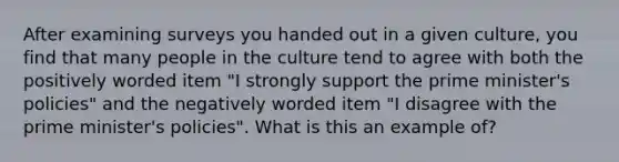 After examining surveys you handed out in a given culture, you find that many people in the culture tend to agree with both the positively worded item "I strongly support the prime minister's policies" and the negatively worded item "I disagree with the prime minister's policies". What is this an example of?