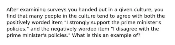 After examining surveys you handed out in a given culture, you find that many people in the culture tend to agree with both the positively worded item "I strongly support the prime minister's policies," and the negatively worded item "I disagree with the prime minister's policies." What is this an example of?