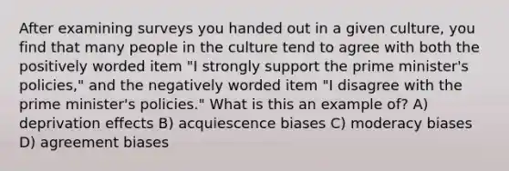 After examining surveys you handed out in a given culture, you find that many people in the culture tend to agree with both the positively worded item "I strongly support the prime minister's policies," and the negatively worded item "I disagree with the prime minister's policies." What is this an example of? A) deprivation effects B) acquiescence biases C) moderacy biases D) agreement biases