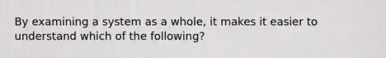 By examining a system as a whole, it makes it easier to understand which of the following?