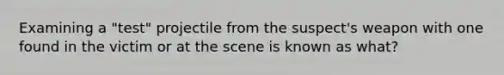 Examining a "test" projectile from the suspect's weapon with one found in the victim or at the scene is known as what?