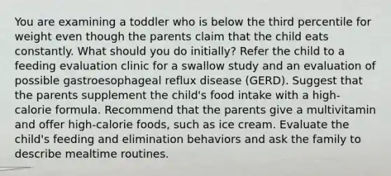 You are examining a toddler who is below the third percentile for weight even though the parents claim that the child eats constantly. What should you do initially? Refer the child to a feeding evaluation clinic for a swallow study and an evaluation of possible gastroesophageal reflux disease (GERD). Suggest that the parents supplement the child's food intake with a high-calorie formula. Recommend that the parents give a multivitamin and offer high-calorie foods, such as ice cream. Evaluate the child's feeding and elimination behaviors and ask the family to describe mealtime routines.