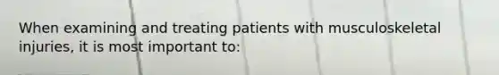 When examining and treating patients with musculoskeletal injuries, it is most important to: