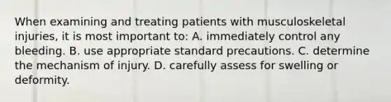 When examining and treating patients with musculoskeletal injuries, it is most important to: A. immediately control any bleeding. B. use appropriate standard precautions. C. determine the mechanism of injury. D. carefully assess for swelling or deformity.