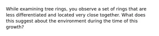 While examining tree rings, you observe a set of rings that are less differentiated and located very close together. What does this suggest about the environment during the time of this growth?