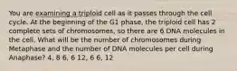 You are examining a triploid cell as it passes through the cell cycle. At the beginning of the G1 phase, the triploid cell has 2 complete sets of chromosomes, so there are 6 DNA molecules in the cell. What will be the number of chromosomes during Metaphase and the number of DNA molecules per cell during Anaphase? 4, 8 6, 6 12, 6 6, 12