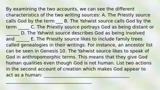 By examining the two accounts, we can see the different characteristics of the two writing sources: A. The Priestly source calls God by the term ___ B. The Yahwist source calls God by the term _____ C. The Priestly source portrays God as being distant or ______ D. The Yahwist source describes God as being involved and ______ E. The Priestly source likes to include family trees called genealogies in their writings. For instance, an ancestor list can be seen in Genesis 10. The Yahwist source likes to speak of God in anthropomorphic terms. This means that they give God human qualities even though God is not human. List two actions in the second account of creation which makes God appear to act as a human: ______________________________________ ______________________________________