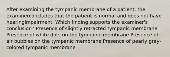 After examining the tympanic membrane of a patient, the examinerconcludes that the patient is normal and does not have hearingimpairment. Which finding supports the examiner's conclusion? Presence of slightly retracted tympanic membrane Presence of white dots on the tympanic membrane Presence of air bubbles on the tympanic membrane Presence of pearly gray-colored tympanic membrane