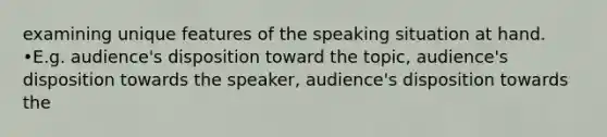 examining unique features of the speaking situation at hand. •E.g. audience's disposition toward the topic, audience's disposition towards the speaker, audience's disposition towards the