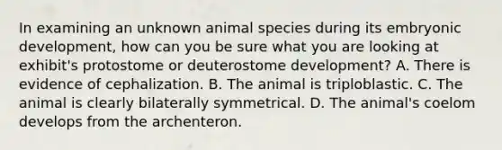 In examining an unknown animal species during its embryonic development, how can you be sure what you are looking at exhibit's protostome or deuterostome development? A. There is evidence of cephalization. B. The animal is triploblastic. C. The animal is clearly bilaterally symmetrical. D. The animal's coelom develops from the archenteron.