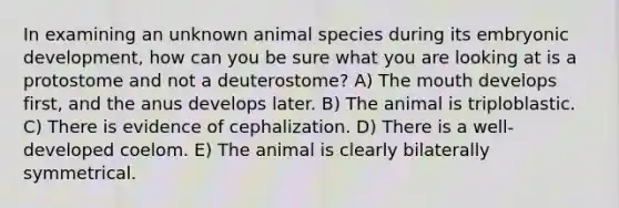 In examining an unknown animal species during its embryonic development, how can you be sure what you are looking at is a protostome and not a deuterostome? A) The mouth develops first, and the anus develops later. B) The animal is triploblastic. C) There is evidence of cephalization. D) There is a well-developed coelom. E) The animal is clearly bilaterally symmetrical.