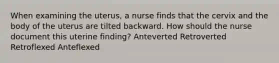 When examining the uterus, a nurse finds that the cervix and the body of the uterus are tilted backward. How should the nurse document this uterine finding? Anteverted Retroverted Retroflexed Anteflexed