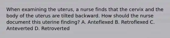 When examining the uterus, a nurse finds that the cervix and the body of the uterus are tilted backward. How should the nurse document this uterine finding? A. Anteflexed B. Retroflexed C. Anteverted D. Retroverted