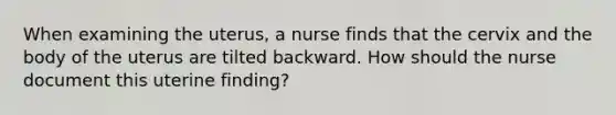 When examining the uterus, a nurse finds that the cervix and the body of the uterus are tilted backward. How should the nurse document this uterine finding?