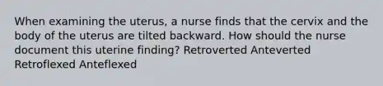 When examining the uterus, a nurse finds that the cervix and the body of the uterus are tilted backward. How should the nurse document this uterine finding? Retroverted Anteverted Retroflexed Anteflexed