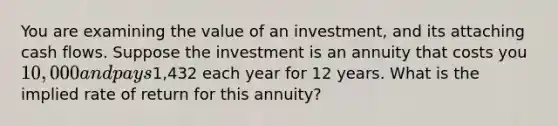 You are examining the value of an investment, and its attaching cash flows. Suppose the investment is an annuity that costs you 10,000 and pays1,432 each year for 12 years. What is the implied rate of return for this annuity?