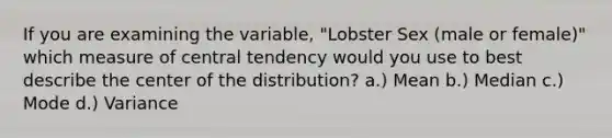 If you are examining the variable, "Lobster Sex (male or female)" which measure of central tendency would you use to best describe the center of the distribution? a.) Mean b.) Median c.) Mode d.) Variance