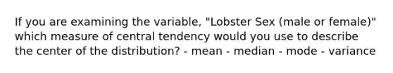 If you are examining the variable, "Lobster Sex (male or female)" which measure of central tendency would you use to describe the center of the distribution? - mean - median - mode - variance