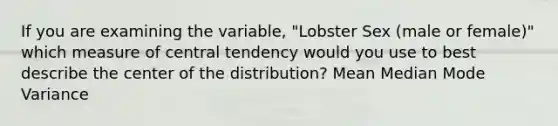 If you are examining the variable, "Lobster Sex (male or female)" which measure of central tendency would you use to best describe the center of the distribution? Mean Median Mode Variance