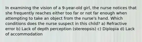 In examining the vision of a 9-year-old girl, the nurse notices that she frequently reaches either too far or not far enough when attempting to take an object from the nurse's hand. Which conditions does the nurse suspect in this child? a) Refractive error b) Lack of depth perception (stereopsis) c) Diplopia d) Lack of accommodation