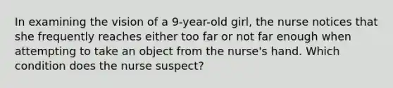 In examining the vision of a 9-year-old girl, the nurse notices that she frequently reaches either too far or not far enough when attempting to take an object from the nurse's hand. Which condition does the nurse suspect?